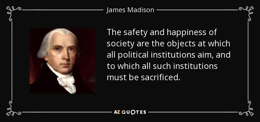 The safety and happiness of society are the objects at which all political institutions aim, and to which all such institutions must be sacrificed. - James Madison
