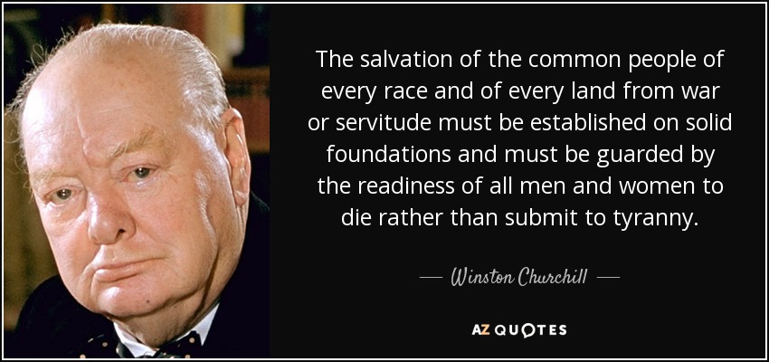 The salvation of the common people of every race and of every land from war or servitude must be established on solid foundations and must be guarded by the readiness of all men and women to die rather than submit to tyranny. - Winston Churchill
