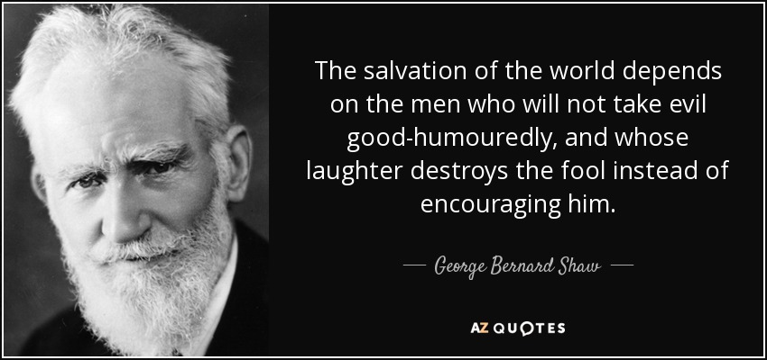 The salvation of the world depends on the men who will not take evil good-humouredly, and whose laughter destroys the fool instead of encouraging him. - George Bernard Shaw