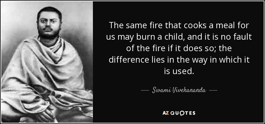 The same fire that cooks a meal for us may burn a child, and it is no fault of the fire if it does so; the difference lies in the way in which it is used. - Swami Vivekananda