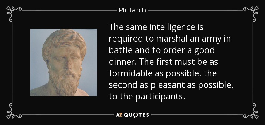 The same intelligence is required to marshal an army in battle and to order a good dinner. The first must be as formidable as possible, the second as pleasant as possible, to the participants. - Plutarch