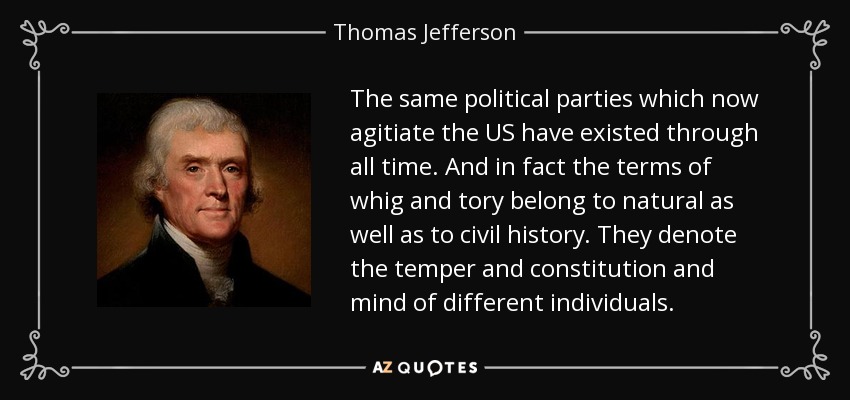 The same political parties which now agitiate the US have existed through all time. And in fact the terms of whig and tory belong to natural as well as to civil history. They denote the temper and constitution and mind of different individuals. - Thomas Jefferson