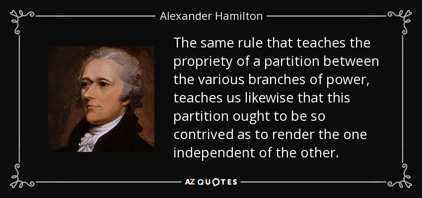 The same rule that teaches the propriety of a partition between the various branches of power, teaches us likewise that this partition ought to be so contrived as to render the one independent of the other. - Alexander Hamilton