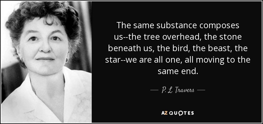 The same substance composes us--the tree overhead, the stone beneath us, the bird, the beast, the star--we are all one, all moving to the same end. - P. L. Travers