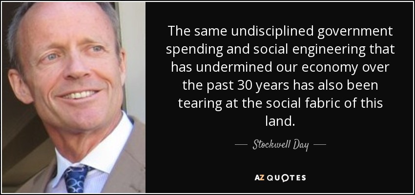 The same undisciplined government spending and social engineering that has undermined our economy over the past 30 years has also been tearing at the social fabric of this land. - Stockwell Day