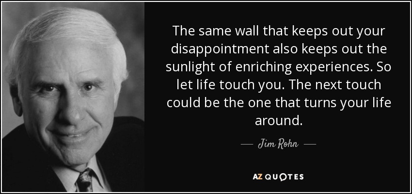 The same wall that keeps out your disappointment also keeps out the sunlight of enriching experiences. So let life touch you. The next touch could be the one that turns your life around. - Jim Rohn