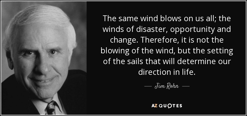 The same wind blows on us all; the winds of disaster, opportunity and change. Therefore, it is not the blowing of the wind, but the setting of the sails that will determine our direction in life. - Jim Rohn