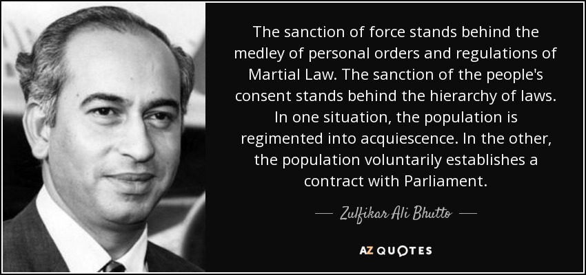 The sanction of force stands behind the medley of personal orders and regulations of Martial Law. The sanction of the people's consent stands behind the hierarchy of laws. In one situation, the population is regimented into acquiescence. In the other, the population voluntarily establishes a contract with Parliament. - Zulfikar Ali Bhutto
