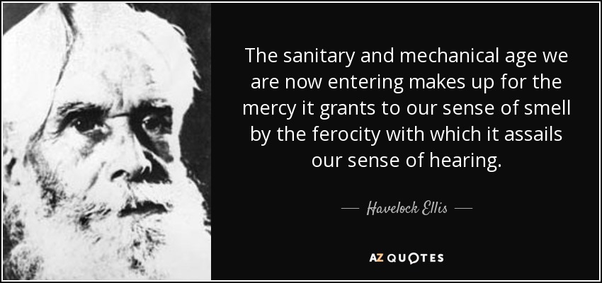 The sanitary and mechanical age we are now entering makes up for the mercy it grants to our sense of smell by the ferocity with which it assails our sense of hearing. - Havelock Ellis