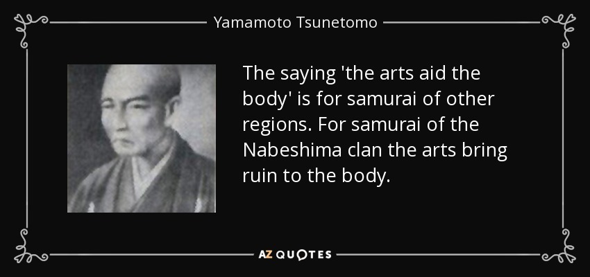 The saying 'the arts aid the body' is for samurai of other regions. For samurai of the Nabeshima clan the arts bring ruin to the body. - Yamamoto Tsunetomo