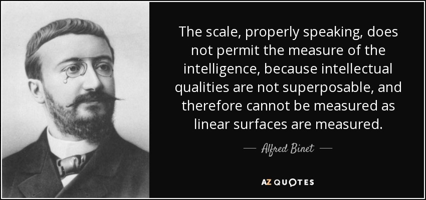 The scale, properly speaking, does not permit the measure of the intelligence, because intellectual qualities are not superposable, and therefore cannot be measured as linear surfaces are measured. - Alfred Binet