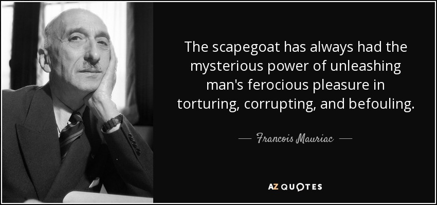 The scapegoat has always had the mysterious power of unleashing man's ferocious pleasure in torturing, corrupting, and befouling. - Francois Mauriac