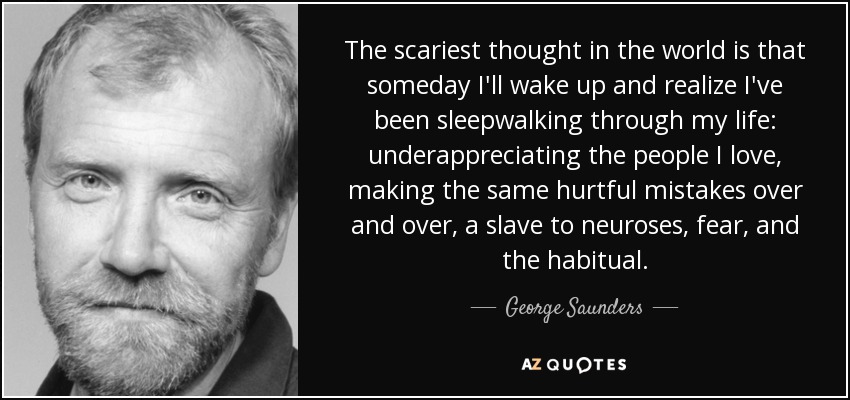 The scariest thought in the world is that someday I'll wake up and realize I've been sleepwalking through my life: underappreciating the people I love, making the same hurtful mistakes over and over, a slave to neuroses, fear, and the habitual. - George Saunders