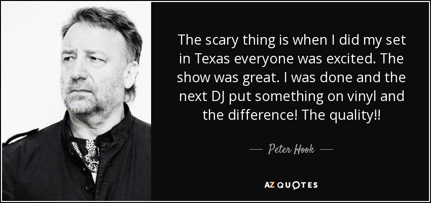 The scary thing is when I did my set in Texas everyone was excited. The show was great. I was done and the next DJ put something on vinyl and the difference! The quality!! - Peter Hook