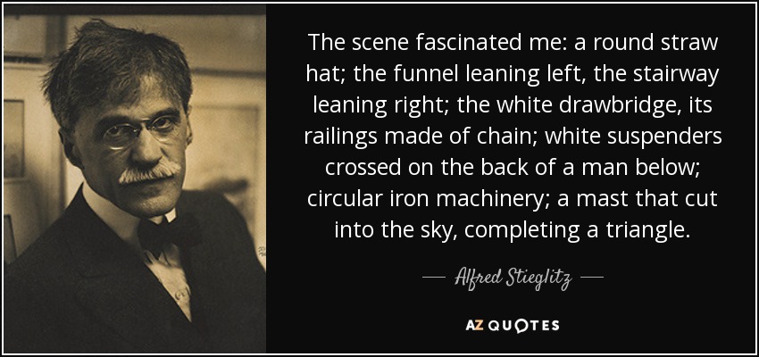 The scene fascinated me: a round straw hat; the funnel leaning left, the stairway leaning right; the white drawbridge, its railings made of chain; white suspenders crossed on the back of a man below; circular iron machinery; a mast that cut into the sky, completing a triangle. - Alfred Stieglitz