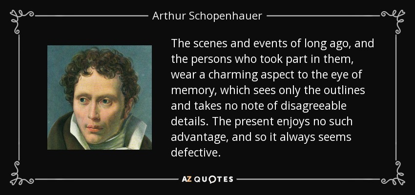 The scenes and events of long ago, and the persons who took part in them, wear a charming aspect to the eye of memory, which sees only the outlines and takes no note of disagreeable details. The present enjoys no such advantage, and so it always seems defective. - Arthur Schopenhauer