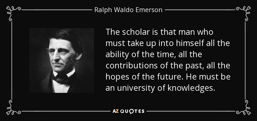 The scholar is that man who must take up into himself all the ability of the time, all the contributions of the past, all the hopes of the future. He must be an university of knowledges. - Ralph Waldo Emerson