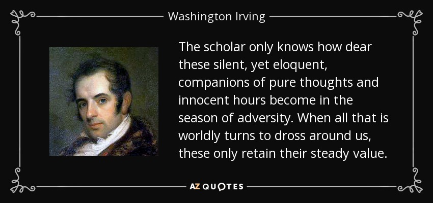 The scholar only knows how dear these silent, yet eloquent, companions of pure thoughts and innocent hours become in the season of adversity. When all that is worldly turns to dross around us, these only retain their steady value. - Washington Irving