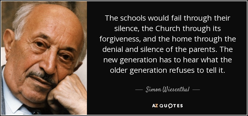 The schools would fail through their silence, the Church through its forgiveness, and the home through the denial and silence of the parents. The new generation has to hear what the older generation refuses to tell it. - Simon Wiesenthal