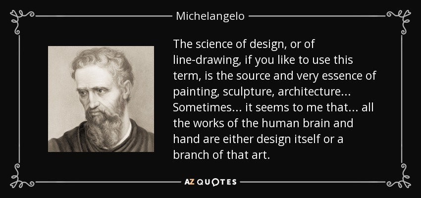 The science of design, or of line-drawing, if you like to use this term, is the source and very essence of painting, sculpture, architecture... Sometimes... it seems to me that... all the works of the human brain and hand are either design itself or a branch of that art. - Michelangelo