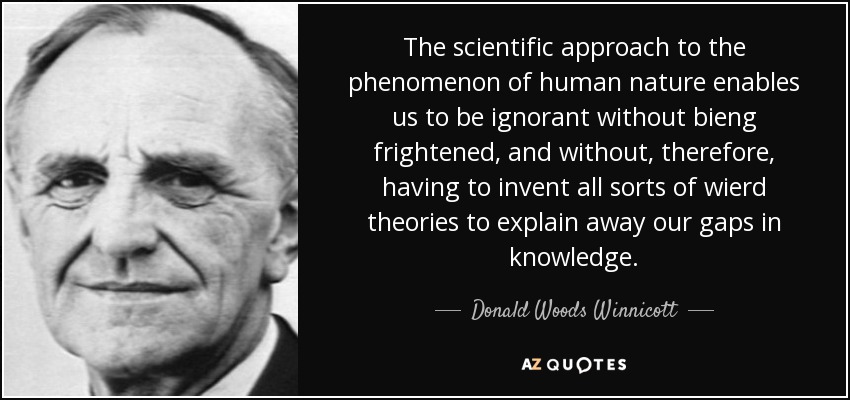 The scientific approach to the phenomenon of human nature enables us to be ignorant without bieng frightened, and without, therefore, having to invent all sorts of wierd theories to explain away our gaps in knowledge. - Donald Woods Winnicott