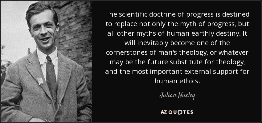 The scientific doctrine of progress is destined to replace not only the myth of progress, but all other myths of human earthly destiny. It will inevitably become one of the cornerstones of man's theology, or whatever may be the future substitute for theology, and the most important external support for human ethics. - Julian Huxley