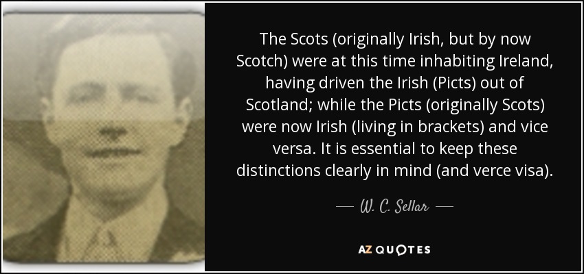 The Scots (originally Irish, but by now Scotch) were at this time inhabiting Ireland, having driven the Irish (Picts) out of Scotland; while the Picts (originally Scots) were now Irish (living in brackets) and vice versa. It is essential to keep these distinctions clearly in mind (and verce visa). - W. C. Sellar