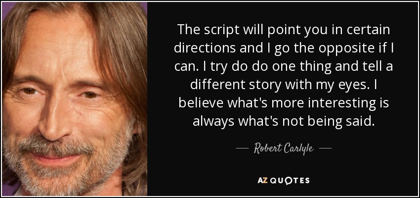 The script will point you in certain directions and I go the opposite if I can. I try do do one thing and tell a different story with my eyes. I believe what's more interesting is always what's not being said. - Robert Carlyle