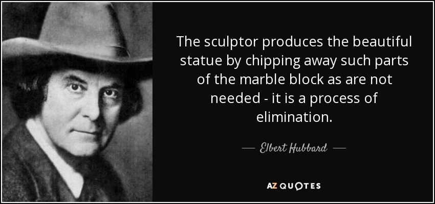 The sculptor produces the beautiful statue by chipping away such parts of the marble block as are not needed - it is a process of elimination. - Elbert Hubbard