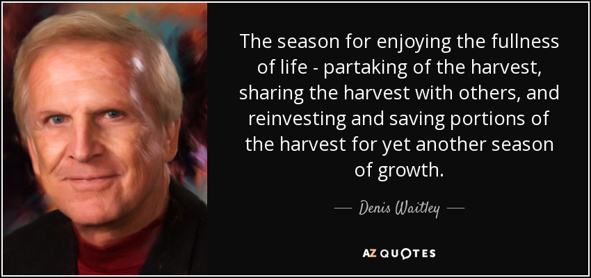 The season for enjoying the fullness of life - partaking of the harvest, sharing the harvest with others, and reinvesting and saving portions of the harvest for yet another season of growth. - Denis Waitley