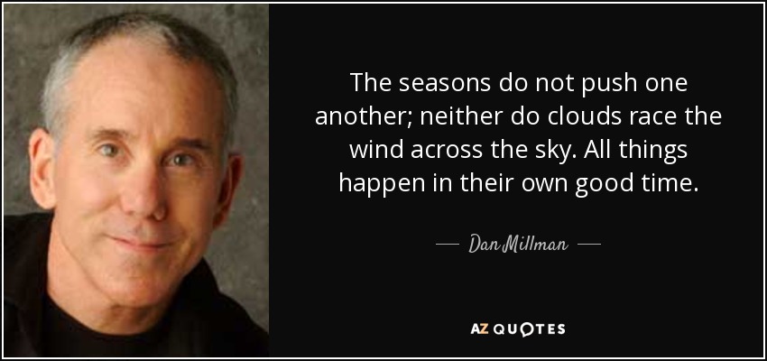 The seasons do not push one another; neither do clouds race the wind across the sky. All things happen in their own good time. - Dan Millman