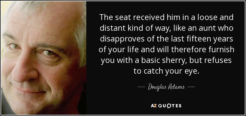 The seat received him in a loose and distant kind of way, like an aunt who disapproves of the last fifteen years of your life and will therefore furnish you with a basic sherry, but refuses to catch your eye. - Douglas Adams