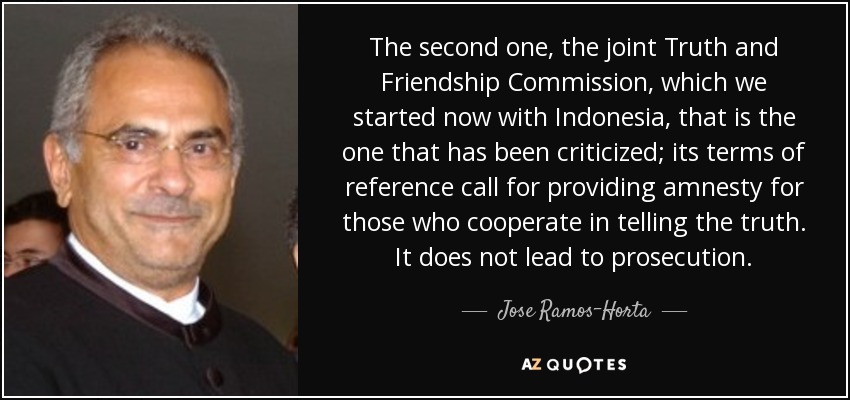 The second one, the joint Truth and Friendship Commission, which we started now with Indonesia, that is the one that has been criticized; its terms of reference call for providing amnesty for those who cooperate in telling the truth. It does not lead to prosecution. - Jose Ramos-Horta