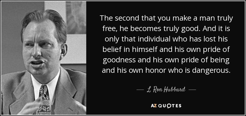 The second that you make a man truly free, he becomes truly good. And it is only that individual who has lost his belief in himself and his own pride of goodness and his own pride of being and his own honor who is dangerous. - L. Ron Hubbard