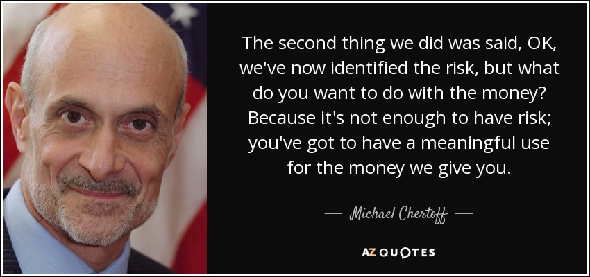 The second thing we did was said, OK, we've now identified the risk, but what do you want to do with the money? Because it's not enough to have risk; you've got to have a meaningful use for the money we give you. - Michael Chertoff