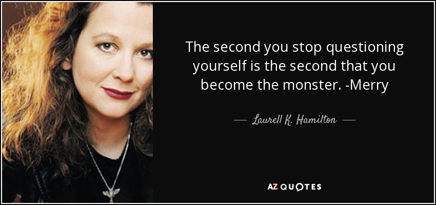 The second you stop questioning yourself is the second that you become the monster. -Merry - Laurell K. Hamilton