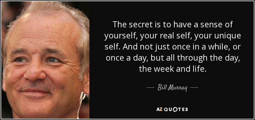 The secret is to have a sense of yourself, your real self, your unique self. And not just once in a while, or once a day, but all through the day, the week and life. - Bill Murray