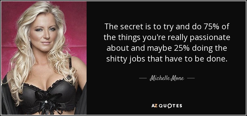 The secret is to try and do 75% of the things you're really passionate about and maybe 25% doing the shitty jobs that have to be done. - Michelle Mone