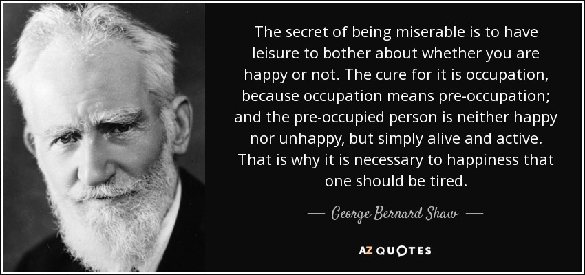 The secret of being miserable is to have leisure to bother about whether you are happy or not. The cure for it is occupation, because occupation means pre-occupation; and the pre-occupied person is neither happy nor unhappy, but simply alive and active. That is why it is necessary to happiness that one should be tired. - George Bernard Shaw