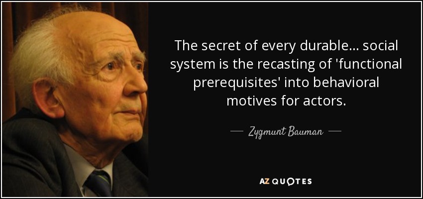 The secret of every durable ... social system is the recasting of 'functional prerequisites' into behavioral motives for actors. - Zygmunt Bauman