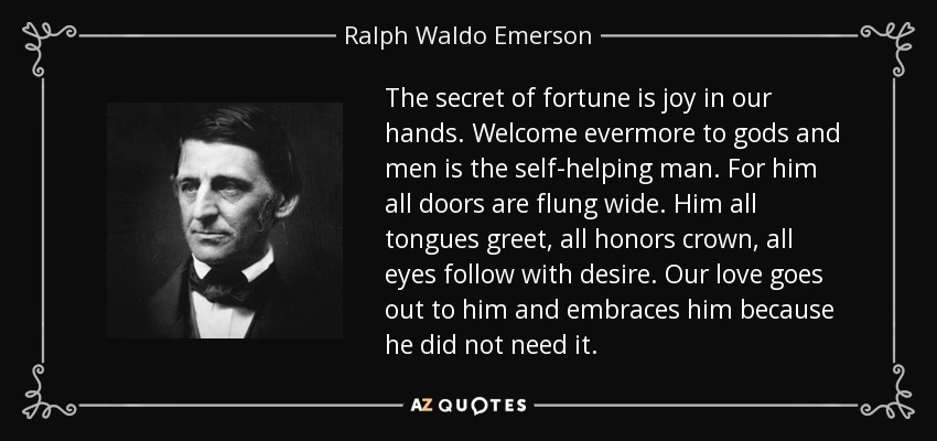 The secret of fortune is joy in our hands. Welcome evermore to gods and men is the self-helping man. For him all doors are flung wide. Him all tongues greet, all honors crown, all eyes follow with desire. Our love goes out to him and embraces him because he did not need it. - Ralph Waldo Emerson