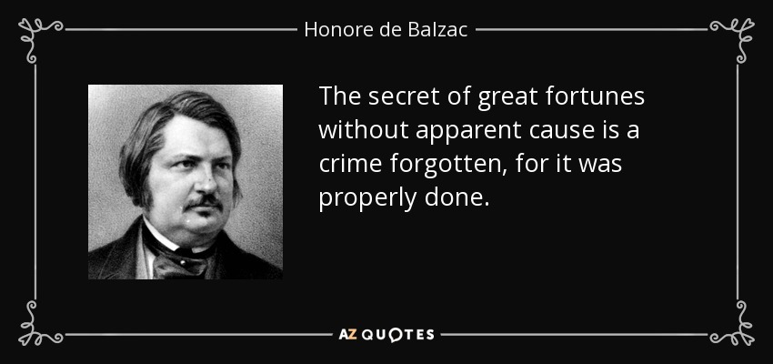 The secret of great fortunes without apparent cause is a crime forgotten, for it was properly done. - Honore de Balzac