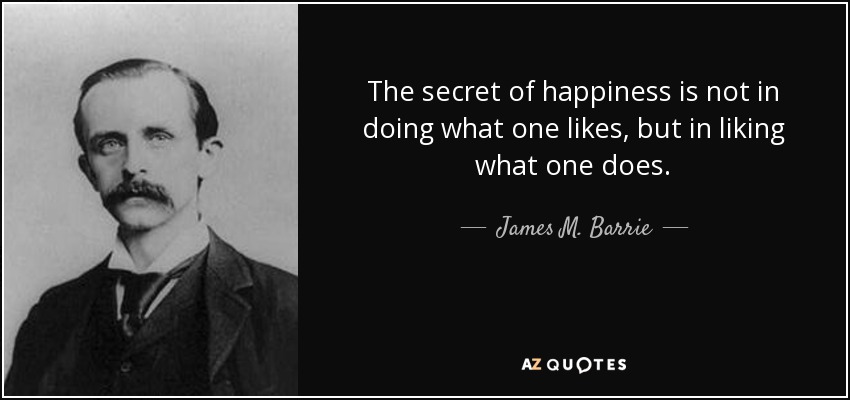 The secret of happiness is not in doing what one likes, but in liking what one does. - James M. Barrie