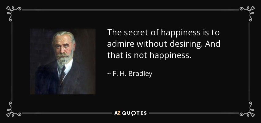The secret of happiness is to admire without desiring. And that is not happiness. - F. H. Bradley