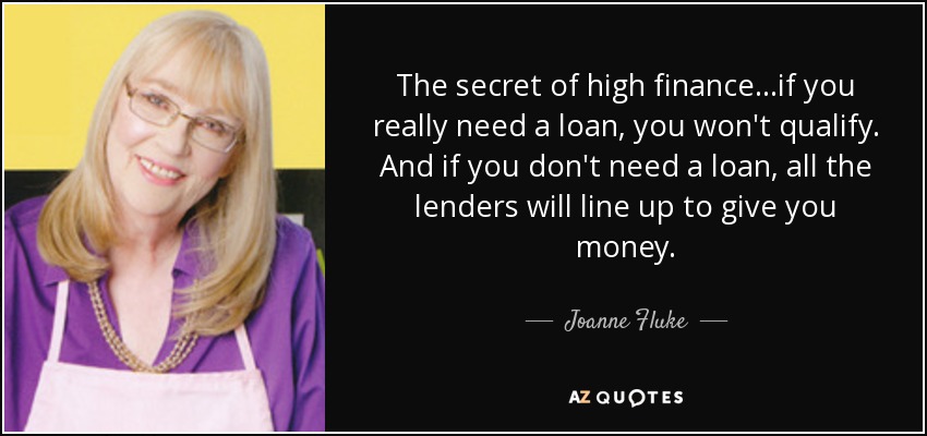 The secret of high finance...if you really need a loan, you won't qualify. And if you don't need a loan, all the lenders will line up to give you money. - Joanne Fluke