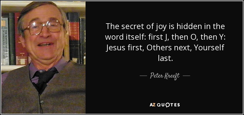 The secret of joy is hidden in the word itself: first J, then O, then Y: Jesus first, Others next, Yourself last. - Peter Kreeft