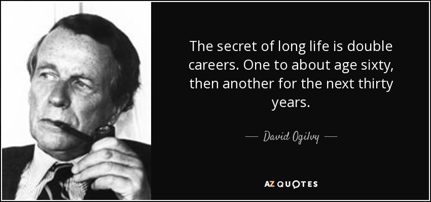 The secret of long life is double careers. One to about age sixty, then another for the next thirty years. - David Ogilvy