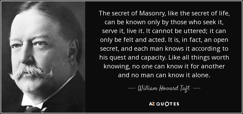 The secret of Masonry, like the secret of life, can be known only by those who seek it, serve it, live it. It cannot be uttered; it can only be felt and acted. It is, in fact, an open secret, and each man knows it according to his quest and capacity. Like all things worth knowing, no one can know it for another and no man can know it alone. - William Howard Taft