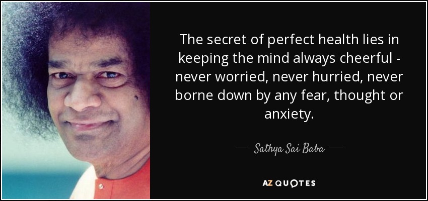 The secret of perfect health lies in keeping the mind always cheerful - never worried, never hurried, never borne down by any fear, thought or anxiety. - Sathya Sai Baba