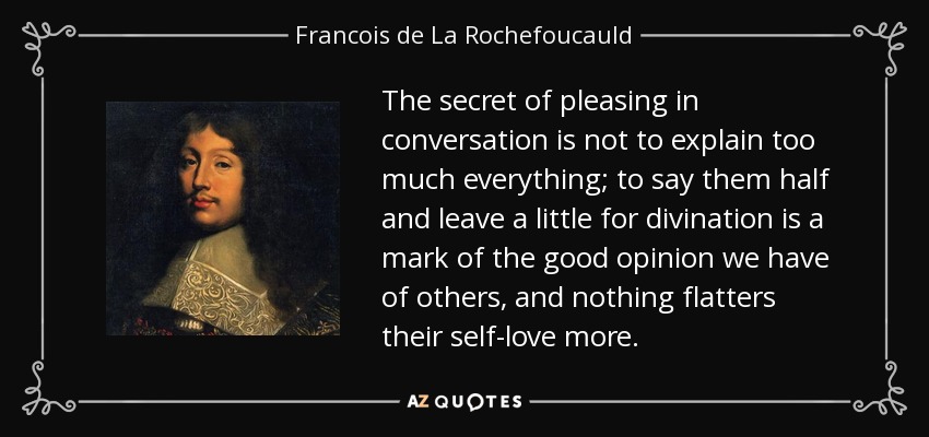 The secret of pleasing in conversation is not to explain too much everything; to say them half and leave a little for divination is a mark of the good opinion we have of others, and nothing flatters their self-love more. - Francois de La Rochefoucauld